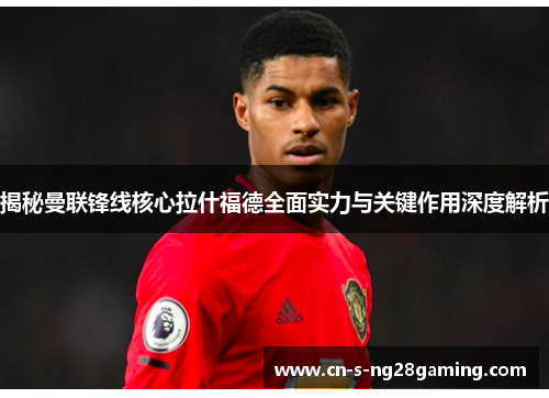 揭秘曼联锋线核心拉什福德全面实力与关键作用深度解析