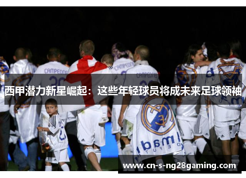 西甲潜力新星崛起：这些年轻球员将成未来足球领袖