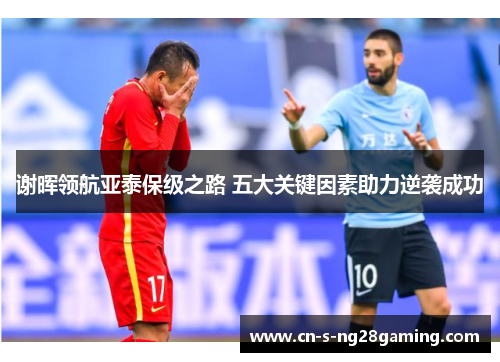 谢晖领航亚泰保级之路 五大关键因素助力逆袭成功