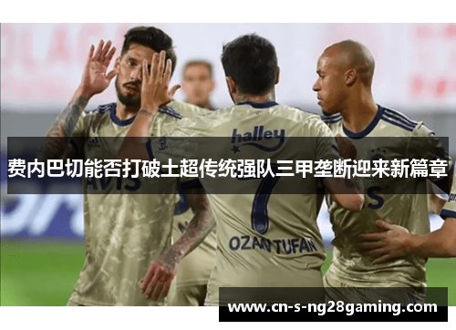 费内巴切能否打破土超传统强队三甲垄断迎来新篇章