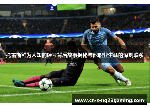 托雷斯鲜为人知的绰号背后故事揭秘与他职业生涯的深刻联系