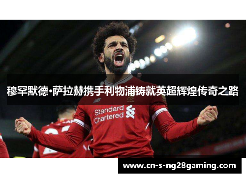 穆罕默德·萨拉赫携手利物浦铸就英超辉煌传奇之路