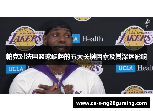 帕克对法国篮球崛起的五大关键因素及其深远影响
