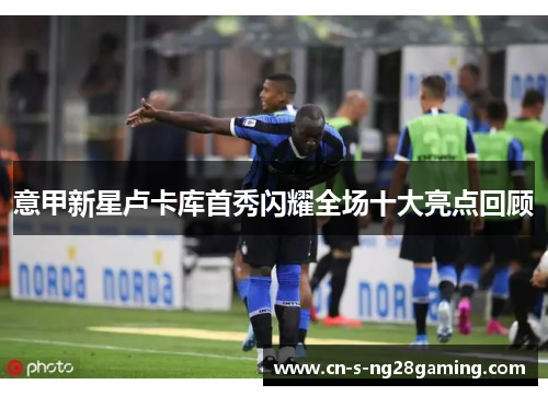 意甲新星卢卡库首秀闪耀全场十大亮点回顾